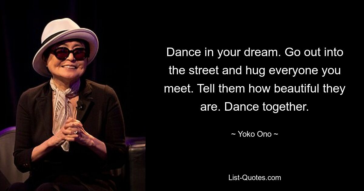 Dance in your dream. Go out into the street and hug everyone you meet. Tell them how beautiful they are. Dance together. — © Yoko Ono