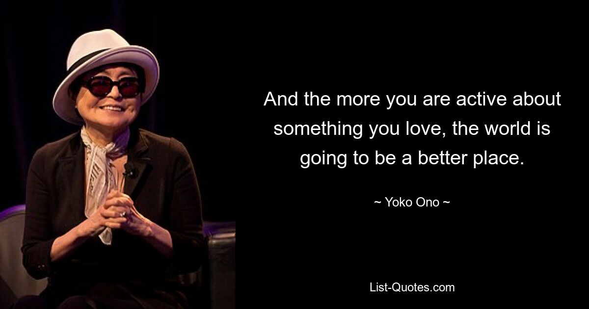 And the more you are active about something you love, the world is going to be a better place. — © Yoko Ono