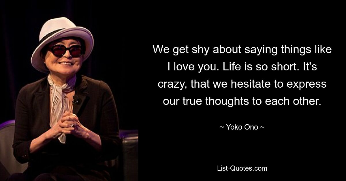 We get shy about saying things like I love you. Life is so short. It's crazy, that we hesitate to express our true thoughts to each other. — © Yoko Ono