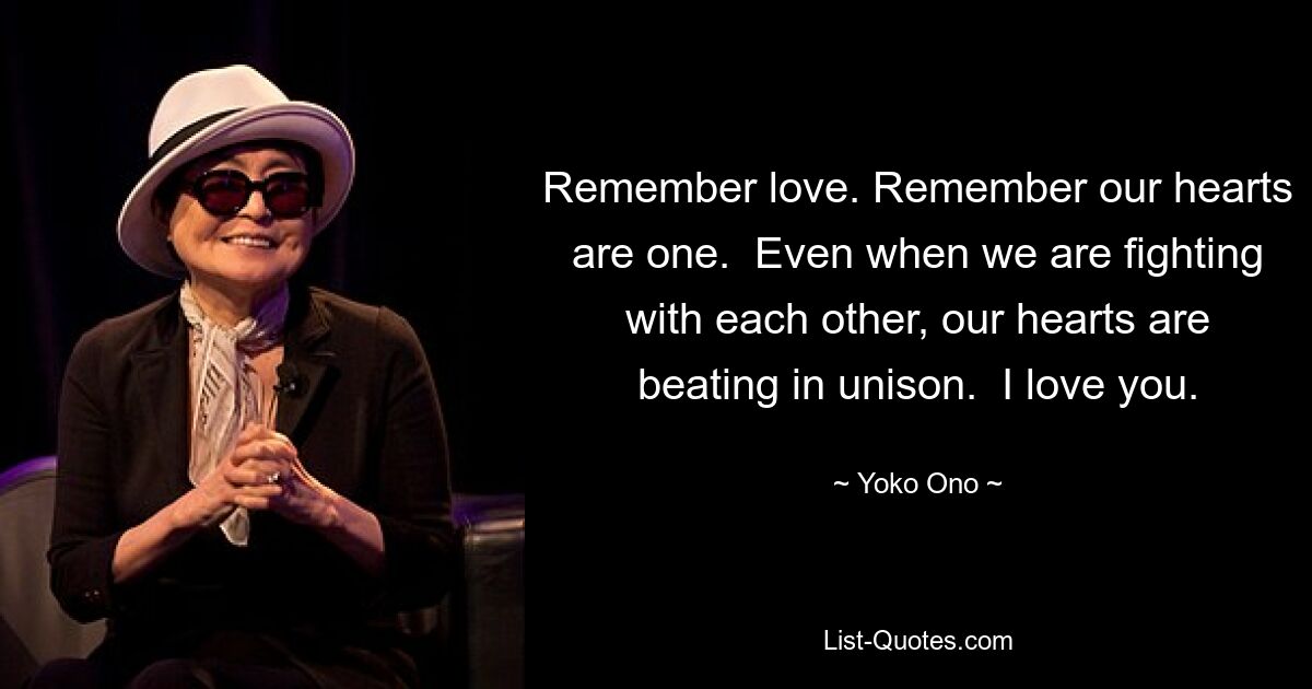 Remember love. Remember our hearts are one.  Even when we are fighting with each other, our hearts are beating in unison.  I love you. — © Yoko Ono