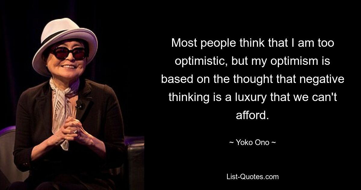 Most people think that I am too optimistic, but my optimism is based on the thought that negative thinking is a luxury that we can't afford. — © Yoko Ono