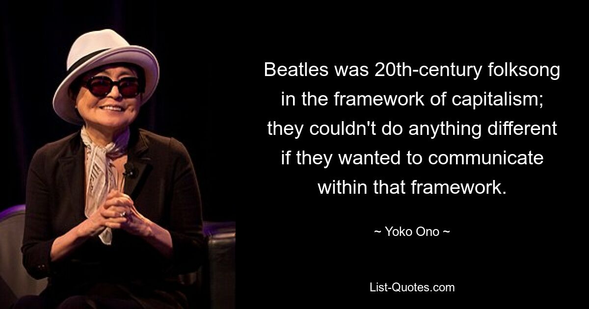 Beatles was 20th-century folksong in the framework of capitalism; they couldn't do anything different if they wanted to communicate within that framework. — © Yoko Ono