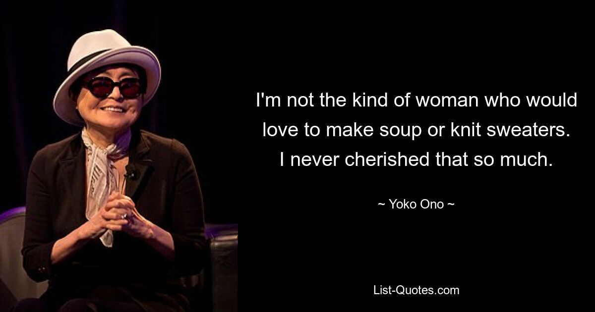 I'm not the kind of woman who would love to make soup or knit sweaters. I never cherished that so much. — © Yoko Ono