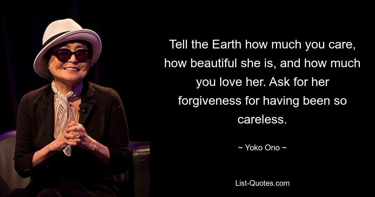 Tell the Earth how much you care, how beautiful she is, and how much you love her. Ask for her forgiveness for having been so careless. — © Yoko Ono