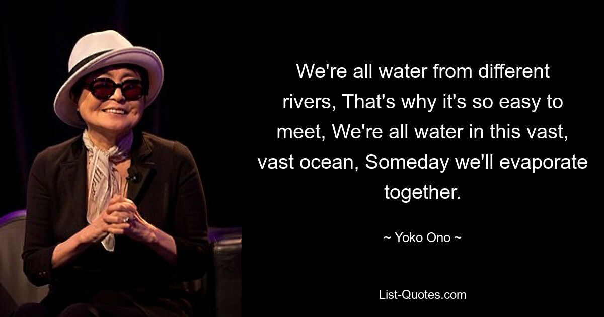 We're all water from different rivers, That's why it's so easy to meet, We're all water in this vast, vast ocean, Someday we'll evaporate together. — © Yoko Ono