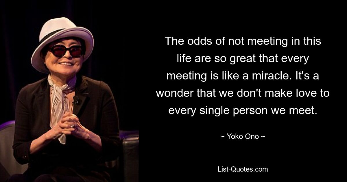 The odds of not meeting in this life are so great that every meeting is like a miracle. It's a wonder that we don't make love to every single person we meet. — © Yoko Ono