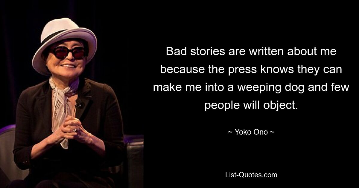 Bad stories are written about me because the press knows they can make me into a weeping dog and few people will object. — © Yoko Ono