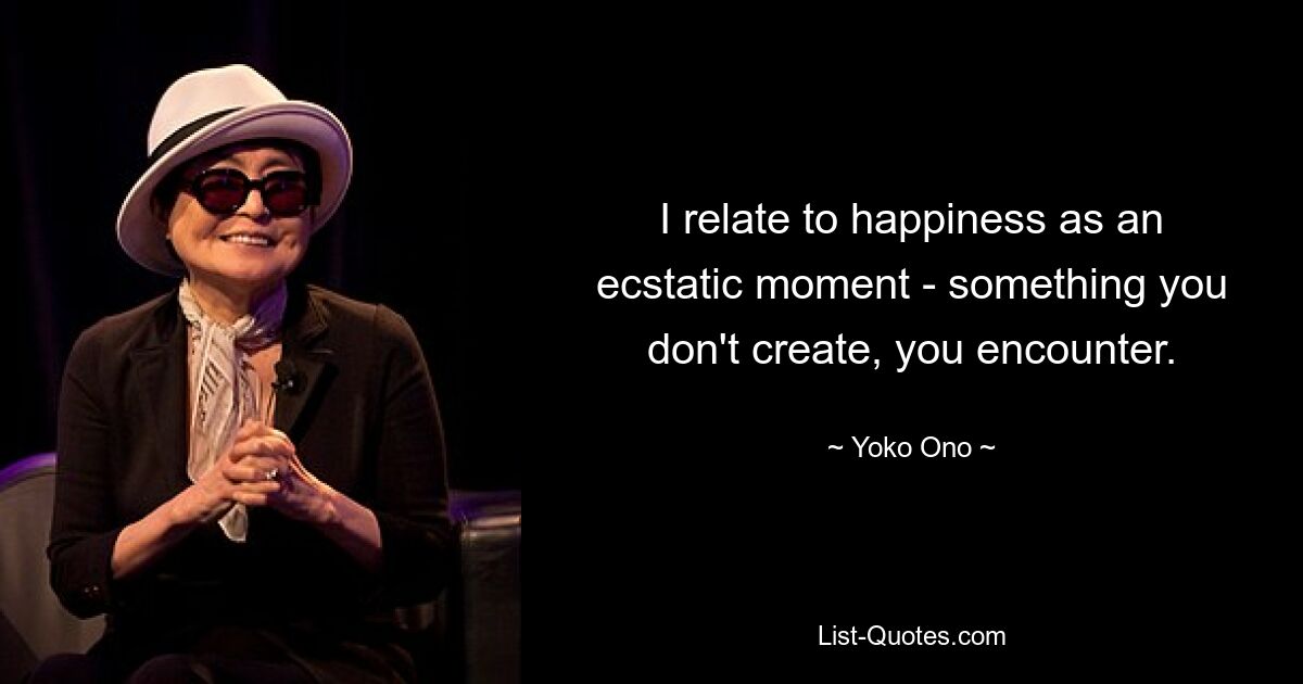 I relate to happiness as an ecstatic moment - something you don't create, you encounter. — © Yoko Ono