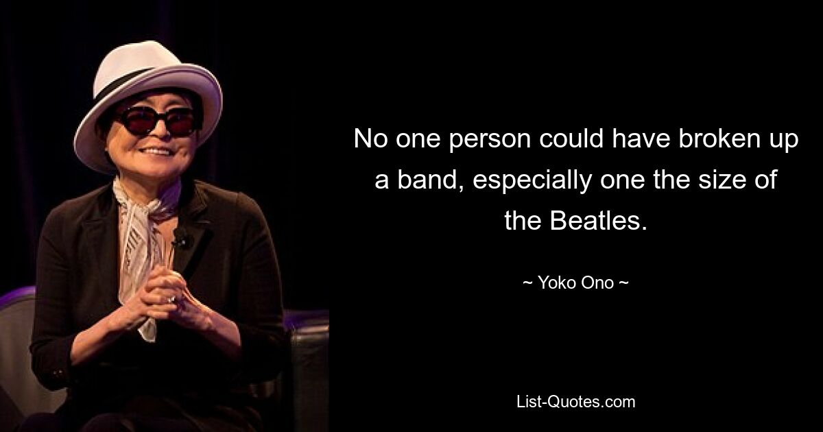 No one person could have broken up a band, especially one the size of the Beatles. — © Yoko Ono