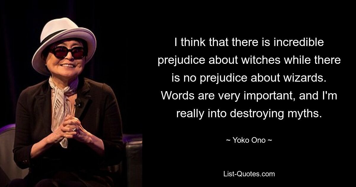 I think that there is incredible prejudice about witches while there is no prejudice about wizards. Words are very important, and I'm really into destroying myths. — © Yoko Ono