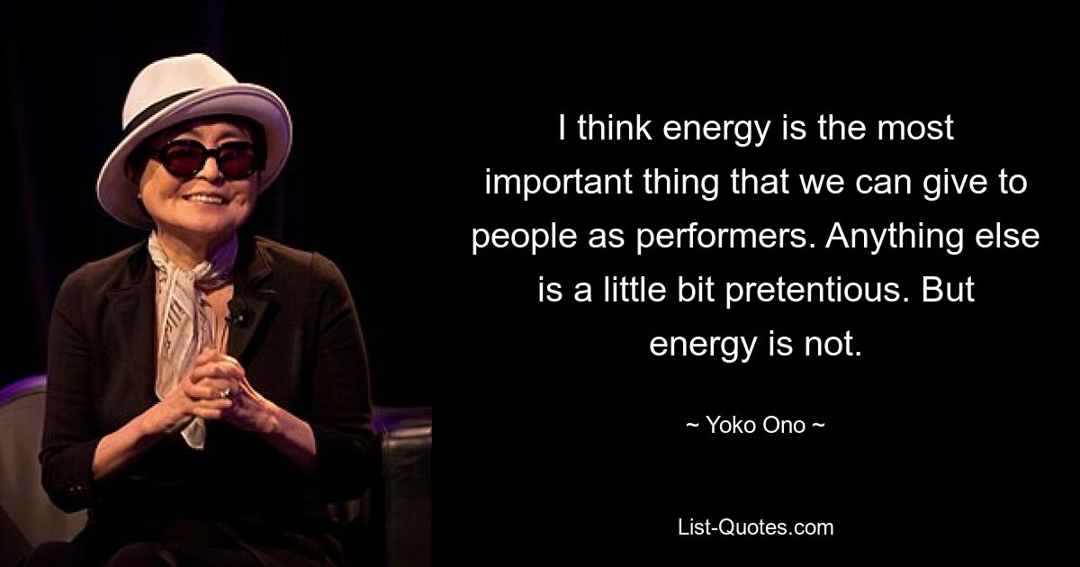 I think energy is the most important thing that we can give to people as performers. Anything else is a little bit pretentious. But energy is not. — © Yoko Ono