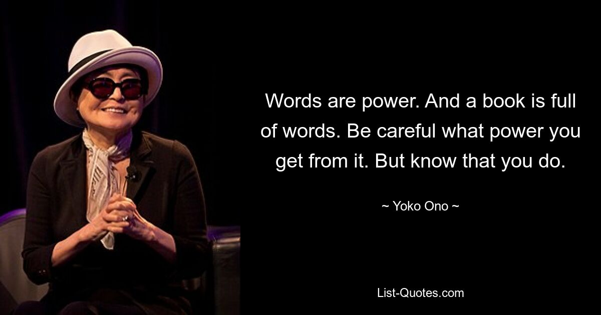 Words are power. And a book is full of words. Be careful what power you get from it. But know that you do. — © Yoko Ono