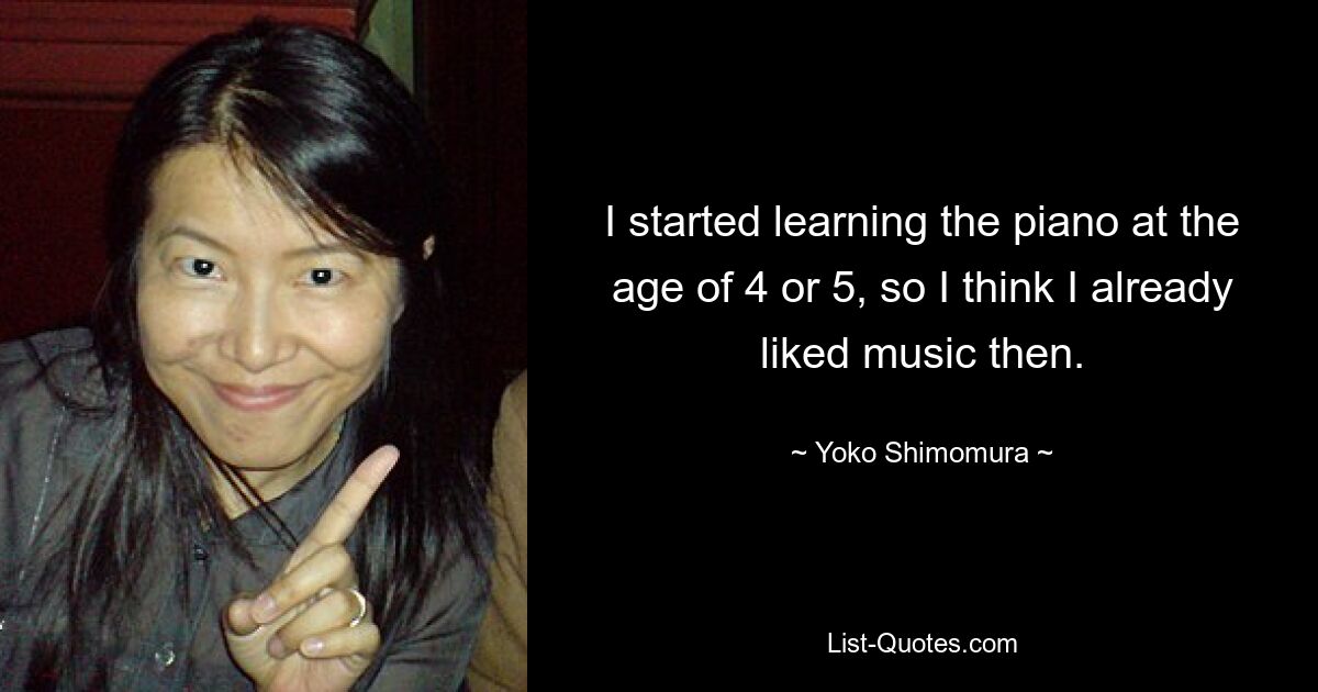 I started learning the piano at the age of 4 or 5, so I think I already liked music then. — © Yoko Shimomura