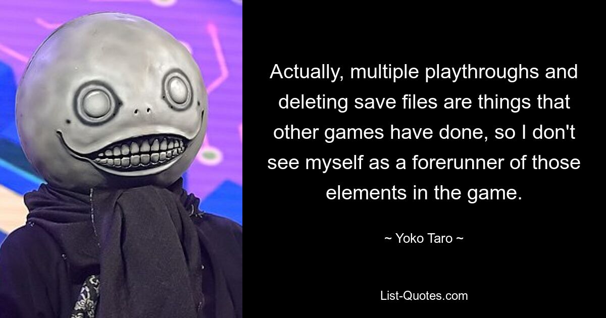 Actually, multiple playthroughs and deleting save files are things that other games have done, so I don't see myself as a forerunner of those elements in the game. — © Yoko Taro