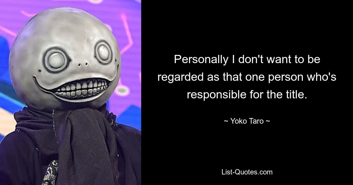 Personally I don't want to be regarded as that one person who's responsible for the title. — © Yoko Taro