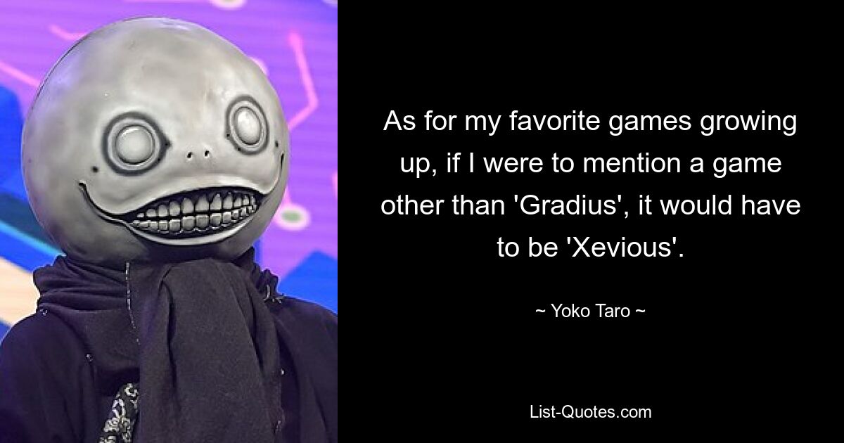 As for my favorite games growing up, if I were to mention a game other than 'Gradius', it would have to be 'Xevious'. — © Yoko Taro