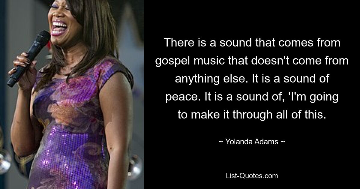 There is a sound that comes from gospel music that doesn't come from anything else. It is a sound of peace. It is a sound of, 'I'm going to make it through all of this. — © Yolanda Adams