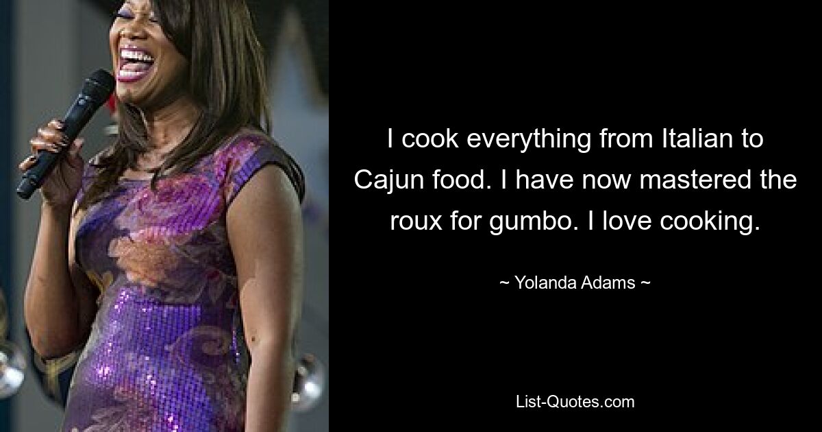 I cook everything from Italian to Cajun food. I have now mastered the roux for gumbo. I love cooking. — © Yolanda Adams