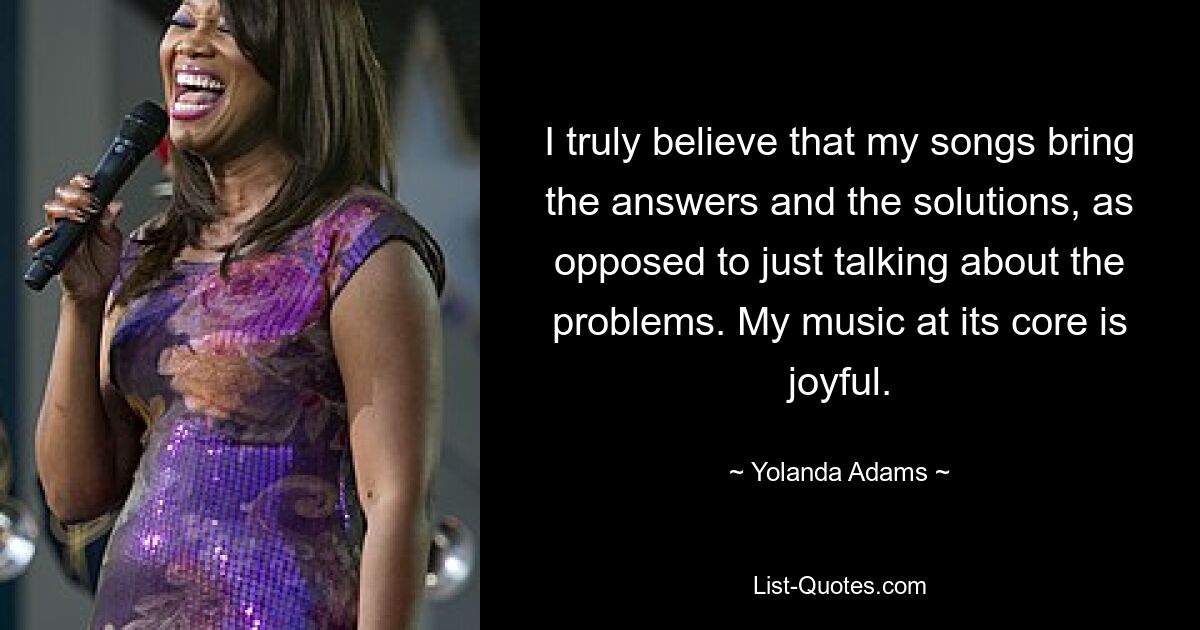 I truly believe that my songs bring the answers and the solutions, as opposed to just talking about the problems. My music at its core is joyful. — © Yolanda Adams