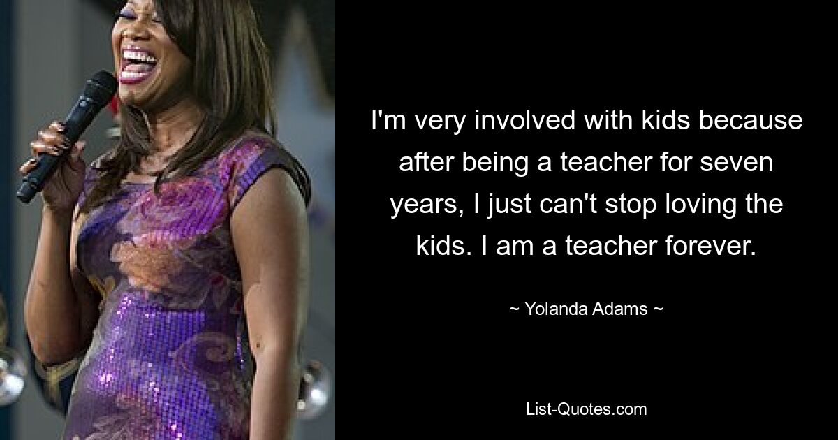 I'm very involved with kids because after being a teacher for seven years, I just can't stop loving the kids. I am a teacher forever. — © Yolanda Adams