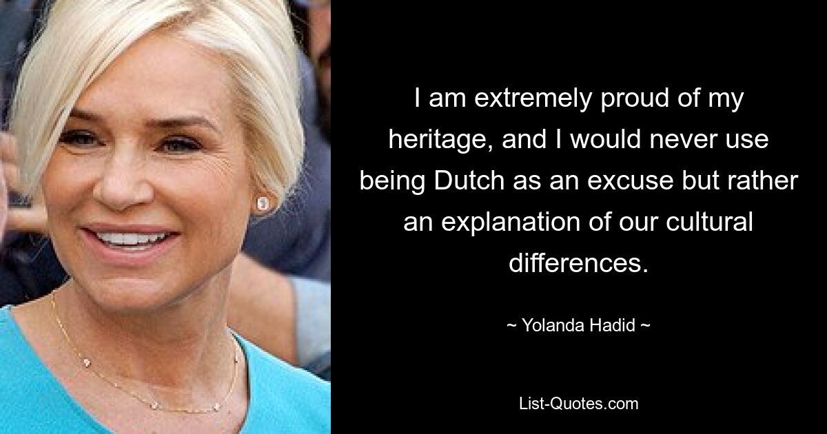 I am extremely proud of my heritage, and I would never use being Dutch as an excuse but rather an explanation of our cultural differences. — © Yolanda Hadid