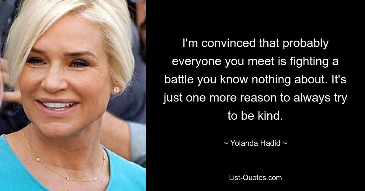 I'm convinced that probably everyone you meet is fighting a battle you know nothing about. It's just one more reason to always try to be kind. — © Yolanda Hadid