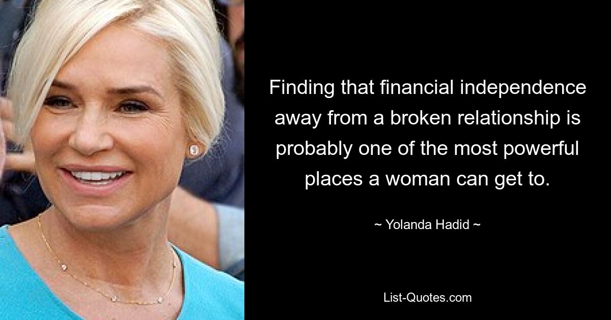 Finding that financial independence away from a broken relationship is probably one of the most powerful places a woman can get to. — © Yolanda Hadid