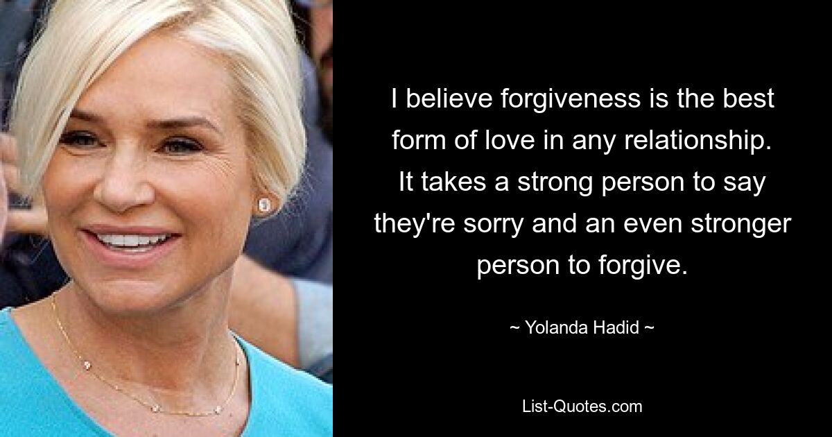 I believe forgiveness is the best form of love in any relationship. It takes a strong person to say they're sorry and an even stronger person to forgive. — © Yolanda Hadid