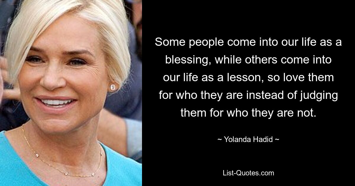 Some people come into our life as a blessing, while others come into our life as a lesson, so love them for who they are instead of judging them for who they are not. — © Yolanda Hadid