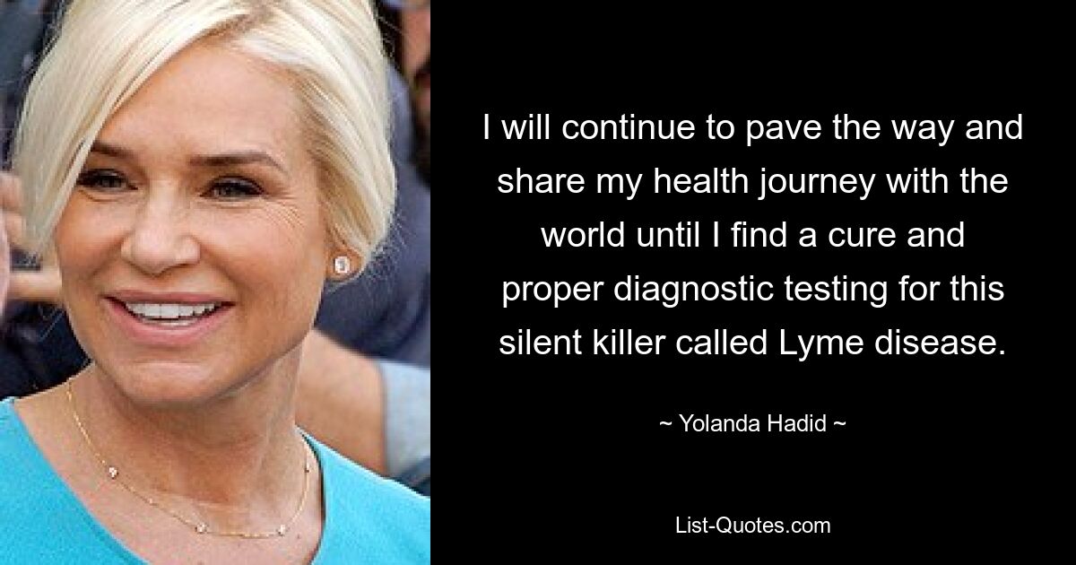 I will continue to pave the way and share my health journey with the world until I find a cure and proper diagnostic testing for this silent killer called Lyme disease. — © Yolanda Hadid