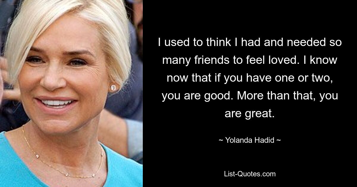 I used to think I had and needed so many friends to feel loved. I know now that if you have one or two, you are good. More than that, you are great. — © Yolanda Hadid