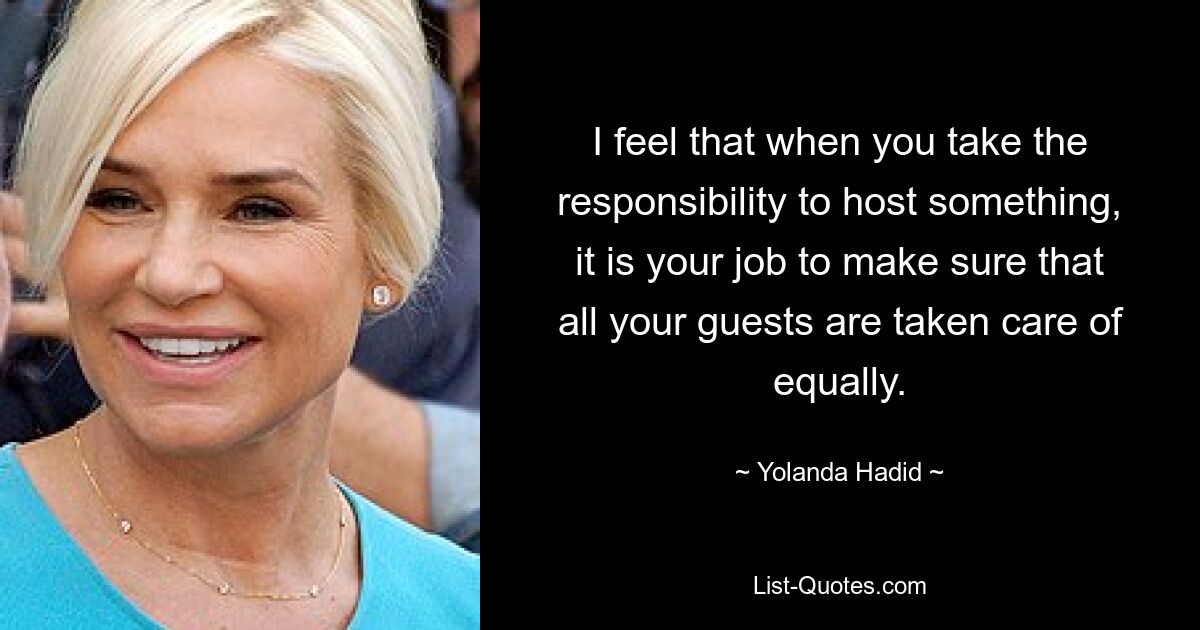 I feel that when you take the responsibility to host something, it is your job to make sure that all your guests are taken care of equally. — © Yolanda Hadid