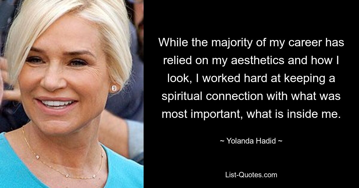 While the majority of my career has relied on my aesthetics and how I look, I worked hard at keeping a spiritual connection with what was most important, what is inside me. — © Yolanda Hadid