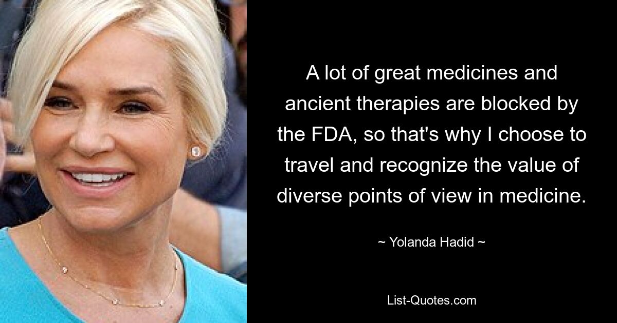 A lot of great medicines and ancient therapies are blocked by the FDA, so that's why I choose to travel and recognize the value of diverse points of view in medicine. — © Yolanda Hadid