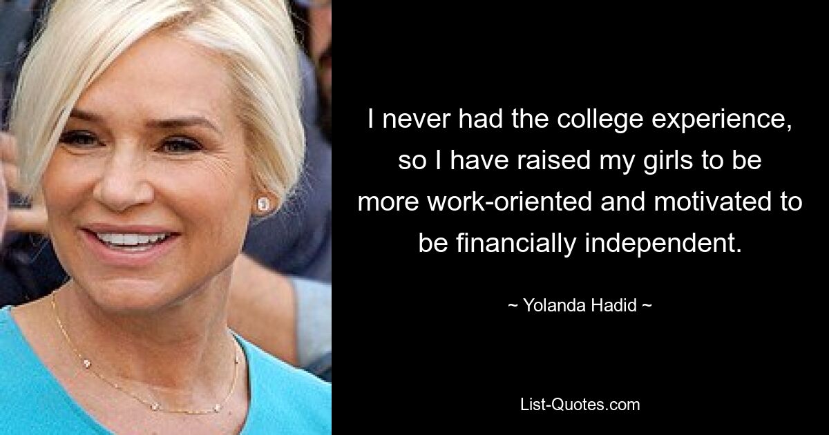 I never had the college experience, so I have raised my girls to be more work-oriented and motivated to be financially independent. — © Yolanda Hadid