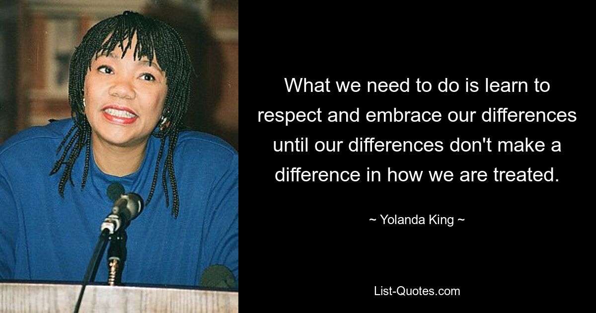 What we need to do is learn to respect and embrace our differences until our differences don't make a difference in how we are treated. — © Yolanda King