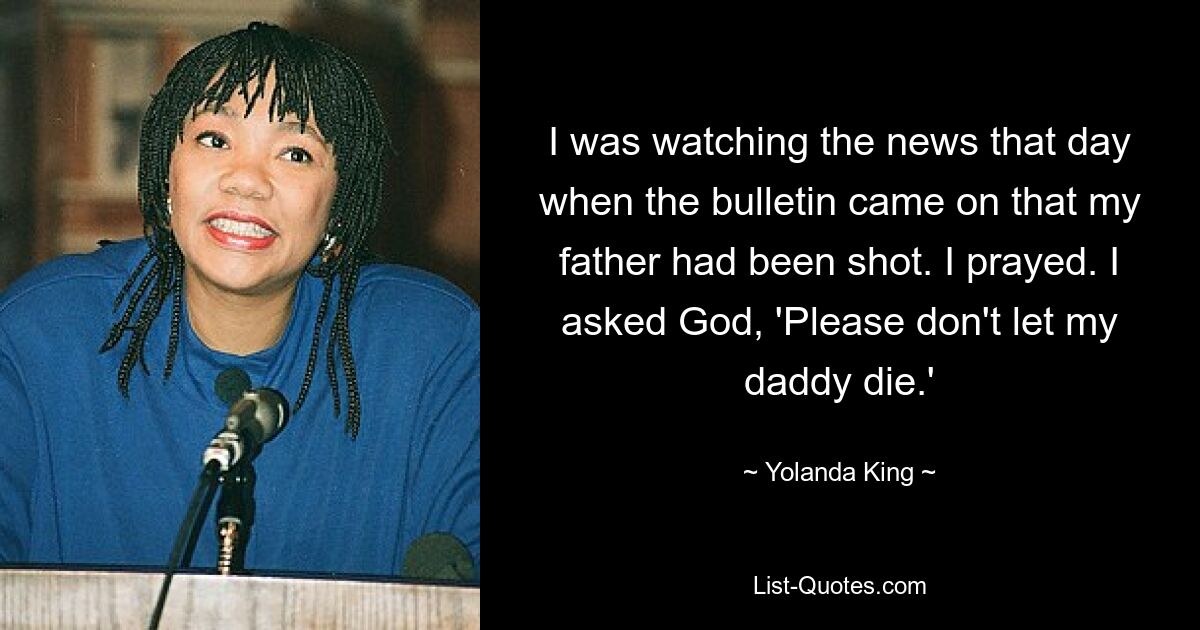 I was watching the news that day when the bulletin came on that my father had been shot. I prayed. I asked God, 'Please don't let my daddy die.' — © Yolanda King