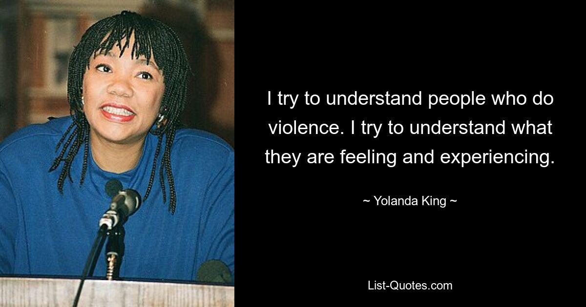 I try to understand people who do violence. I try to understand what they are feeling and experiencing. — © Yolanda King