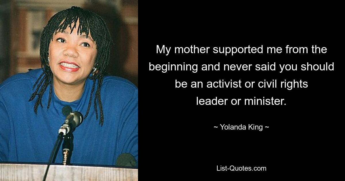 My mother supported me from the beginning and never said you should be an activist or civil rights leader or minister. — © Yolanda King