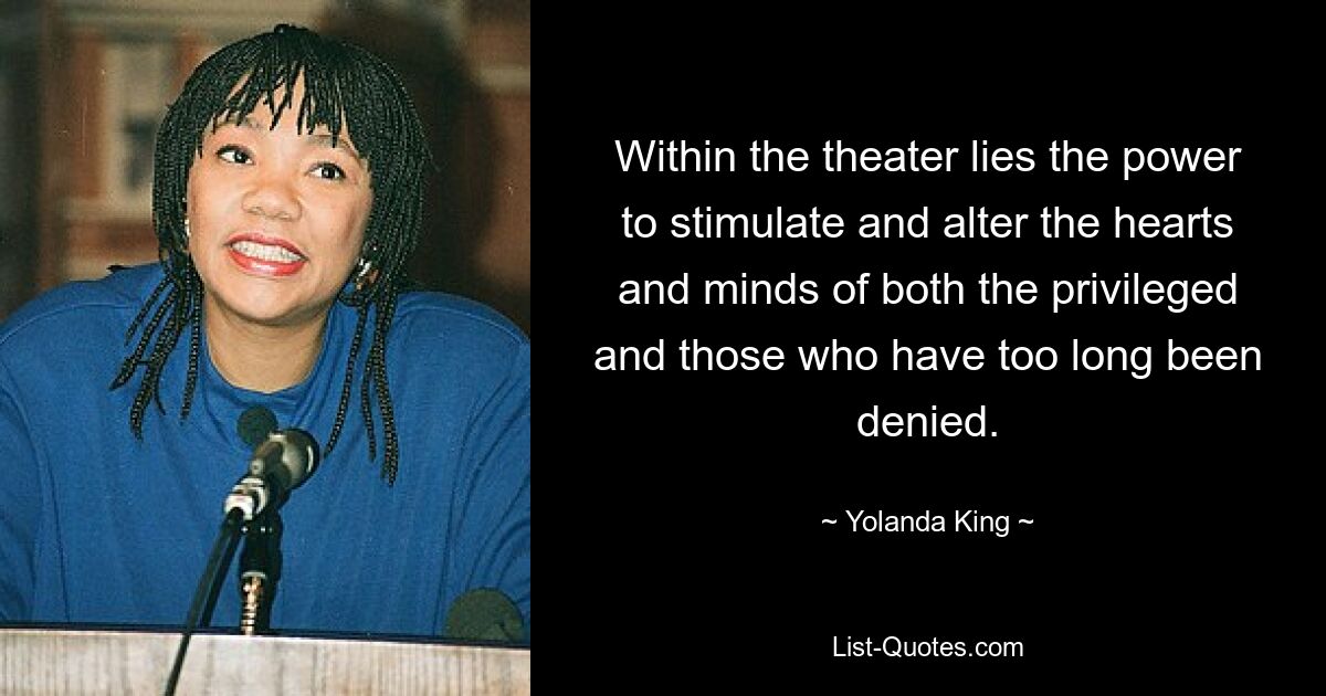 Within the theater lies the power to stimulate and alter the hearts and minds of both the privileged and those who have too long been denied. — © Yolanda King