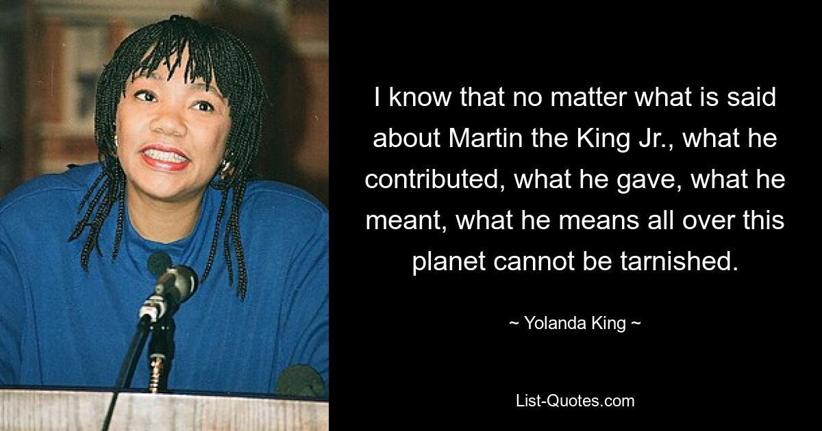 I know that no matter what is said about Martin the King Jr., what he contributed, what he gave, what he meant, what he means all over this planet cannot be tarnished. — © Yolanda King