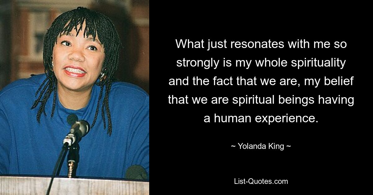 What just resonates with me so strongly is my whole spirituality and the fact that we are, my belief that we are spiritual beings having a human experience. — © Yolanda King