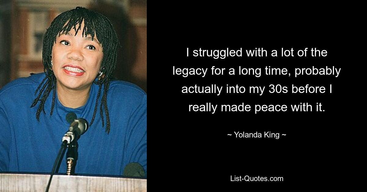 I struggled with a lot of the legacy for a long time, probably actually into my 30s before I really made peace with it. — © Yolanda King