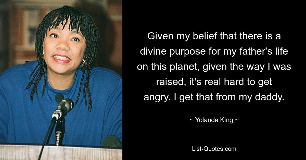 Given my belief that there is a divine purpose for my father's life on this planet, given the way I was raised, it's real hard to get angry. I get that from my daddy. — © Yolanda King