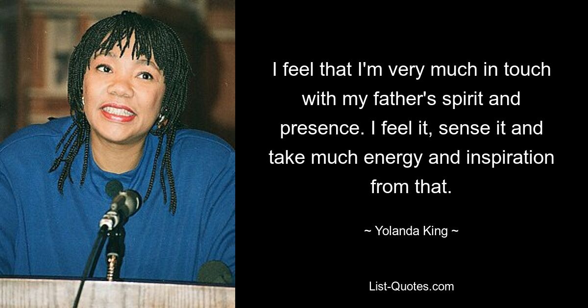 I feel that I'm very much in touch with my father's spirit and presence. I feel it, sense it and take much energy and inspiration from that. — © Yolanda King