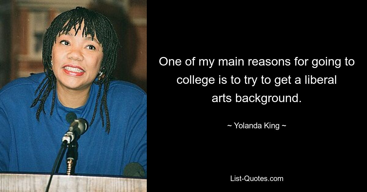 One of my main reasons for going to college is to try to get a liberal arts background. — © Yolanda King