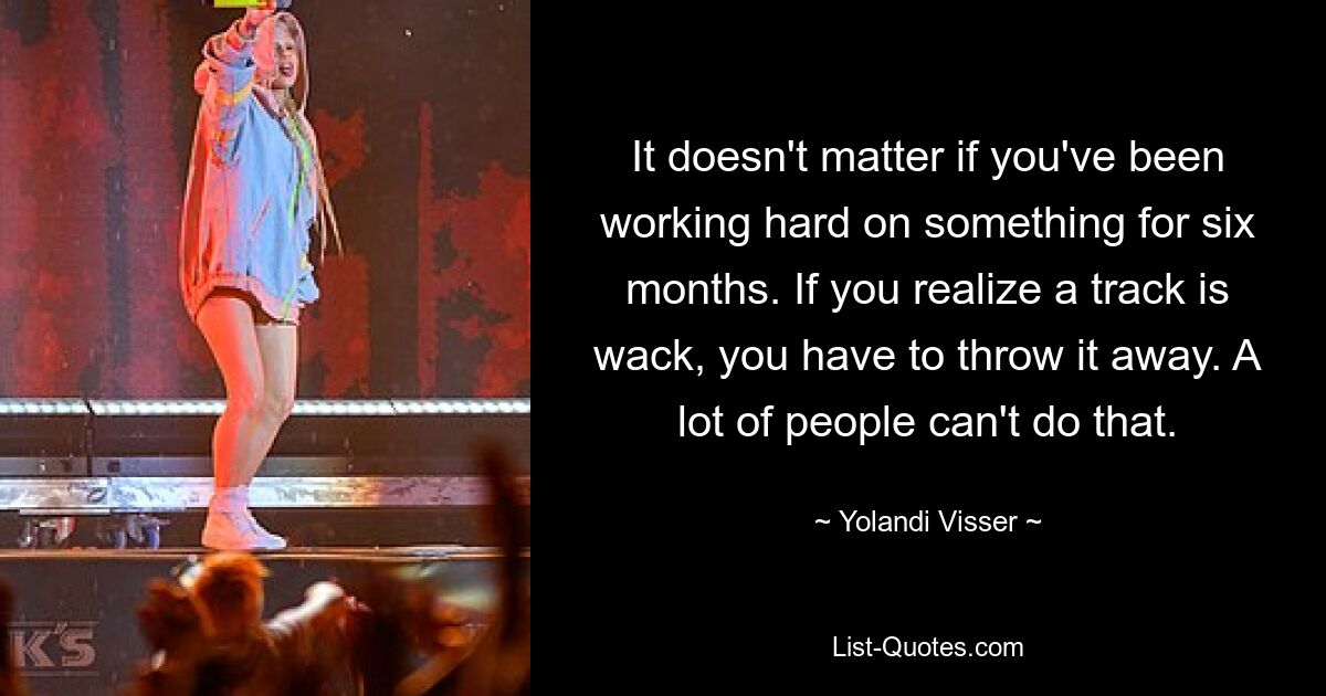 It doesn't matter if you've been working hard on something for six months. If you realize a track is wack, you have to throw it away. A lot of people can't do that. — © Yolandi Visser