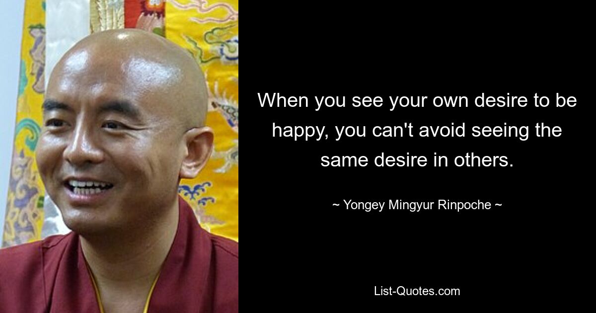 When you see your own desire to be happy, you can't avoid seeing the same desire in others. — © Yongey Mingyur Rinpoche