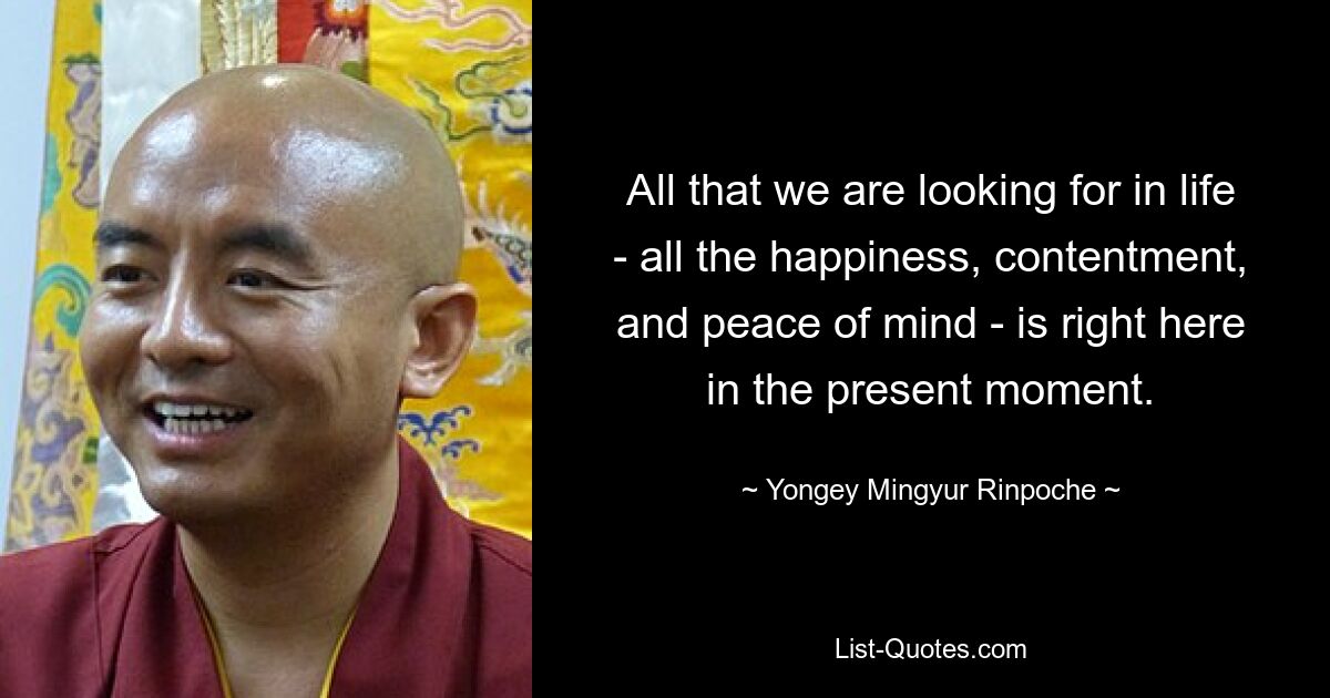 All that we are looking for in life - all the happiness, contentment, and peace of mind - is right here in the present moment. — © Yongey Mingyur Rinpoche