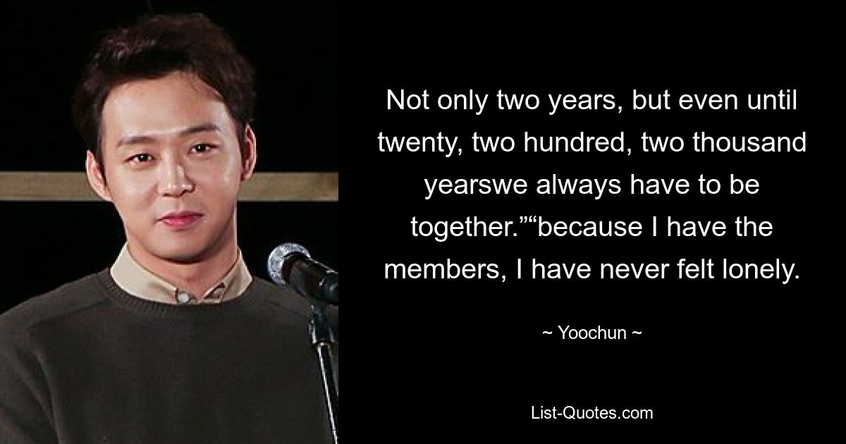 Not only two years, but even until twenty, two hundred, two thousand yearswe always have to be together.”“because I have the members, I have never felt lonely. — © Yoochun